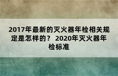 2017年最新的灭火器年检相关规定是怎样的？ 2020年灭火器年检标准